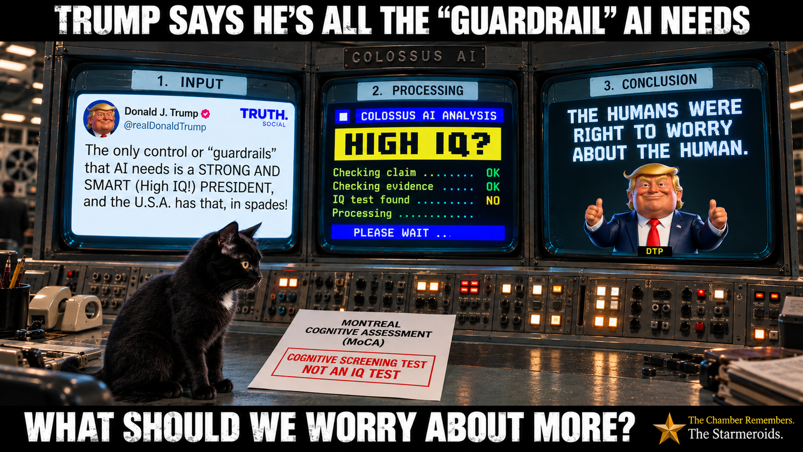 Top bar text: “Trump says he’s all the ‘guardrail’ AI needs.” In a fictional retro computer control room labelled “Colossus AI”, three large screens are arranged as Input, Processing and Conclusion. The Input screen shows a Truth Social post attributed to Donald J. Trump, with a caricature of Donald Trump as the profile image. The post reads, “The only control or ‘guardrails’ that AI needs is a STRONG AND SMART (High IQ!) PRESIDENT, and the U.S.A. has that, in spades!” The Processing screen, styled like an old teletext computer display, asks “HIGH IQ?” and shows “Checking claim … OK”, “Checking evidence … OK”, “IQ test found … NO” and “Processing …”, followed by “PLEASE WAIT …”. The Conclusion screen reads, “THE HUMANS WERE RIGHT TO WORRY ABOUT THE HUMAN.” with a thumbs-up caricature of Donald Trump beneath it. On the control desk, a document headed “Montreal Cognitive Assessment (MoCA)” is prominently stamped “COGNITIVE SCREENING TEST — NOT AN IQ TEST”. Tac is a small black short-haired cat with amber eyes and a small white chest patch. He sits to the left of the document, looking directly towards it rather than at the viewer. Bottom bar text: “What should we worry about more?”