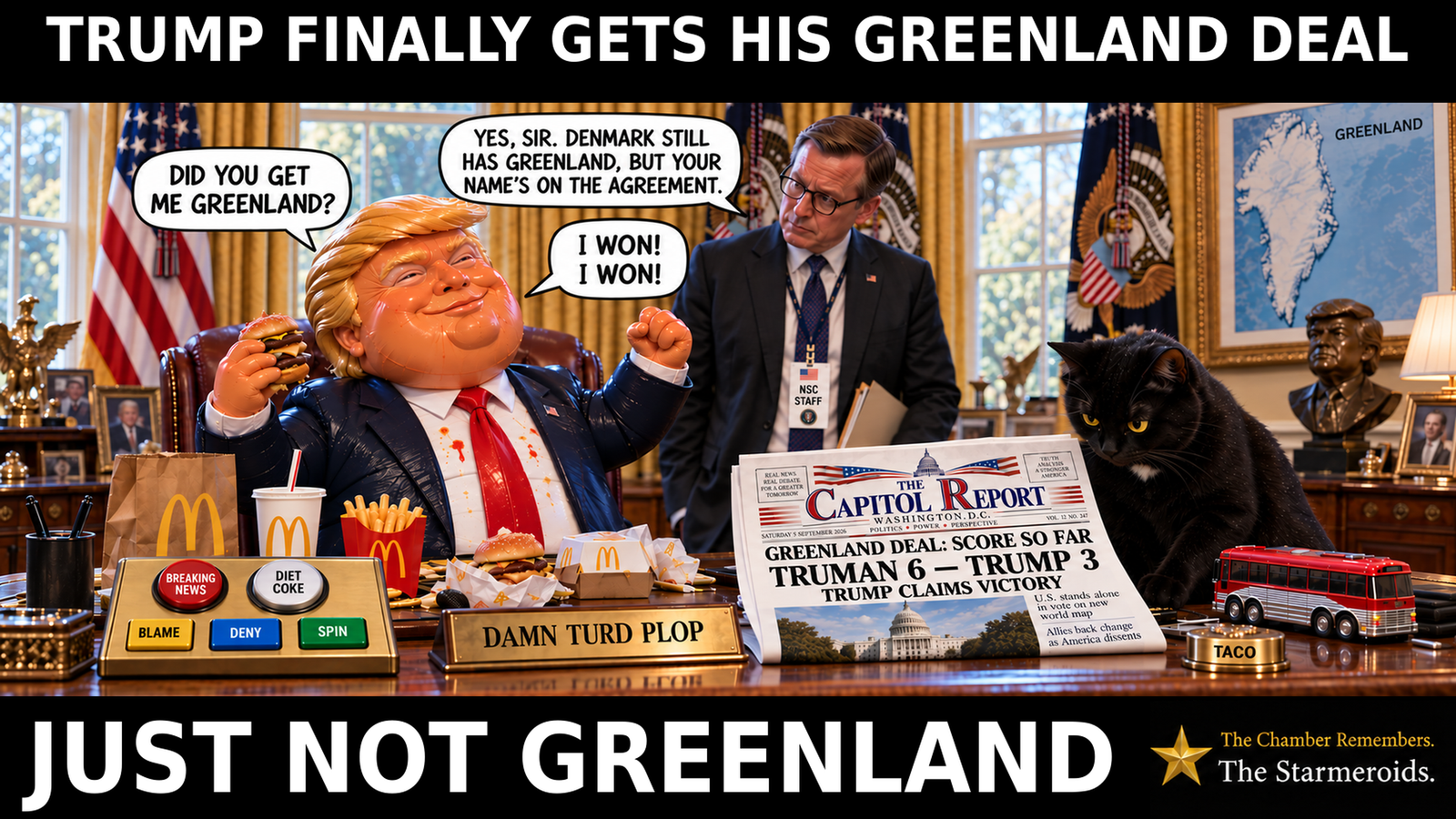 A satirical Oval Office scene headed, “Trump finally gets his Greenland deal.” DTP sits behind the presidential desk celebrating with a burger and Mac Donald’s food around him. He asks, “Did you get me Greenland?” An official wearing an NSC Staff badge replies, “Yes, sir. Denmark still has Greenland, but your name’s on the agreement.” DTP raises a fist and declares, “I won! I won!” On the desk are the Breaking News, Diet Coke, Blame, Deny and Spin buttons, a Damn Turd Plop nameplate, a small Taco button and a red toy bus. Tac, a black short-haired cat with amber eyes and a small white chest patch, looks down at The Capitol Report newspaper, whose headline reads, “Greenland deal: score so far. Truman 6 — Trump 3. Trump claims victory.” A map of Greenland and a bronze DTP bust are in the background. The bottom bar reads, “Just not Greenland.” Bottom-right ident: “The Chamber Remembers. The Starmeroids.”