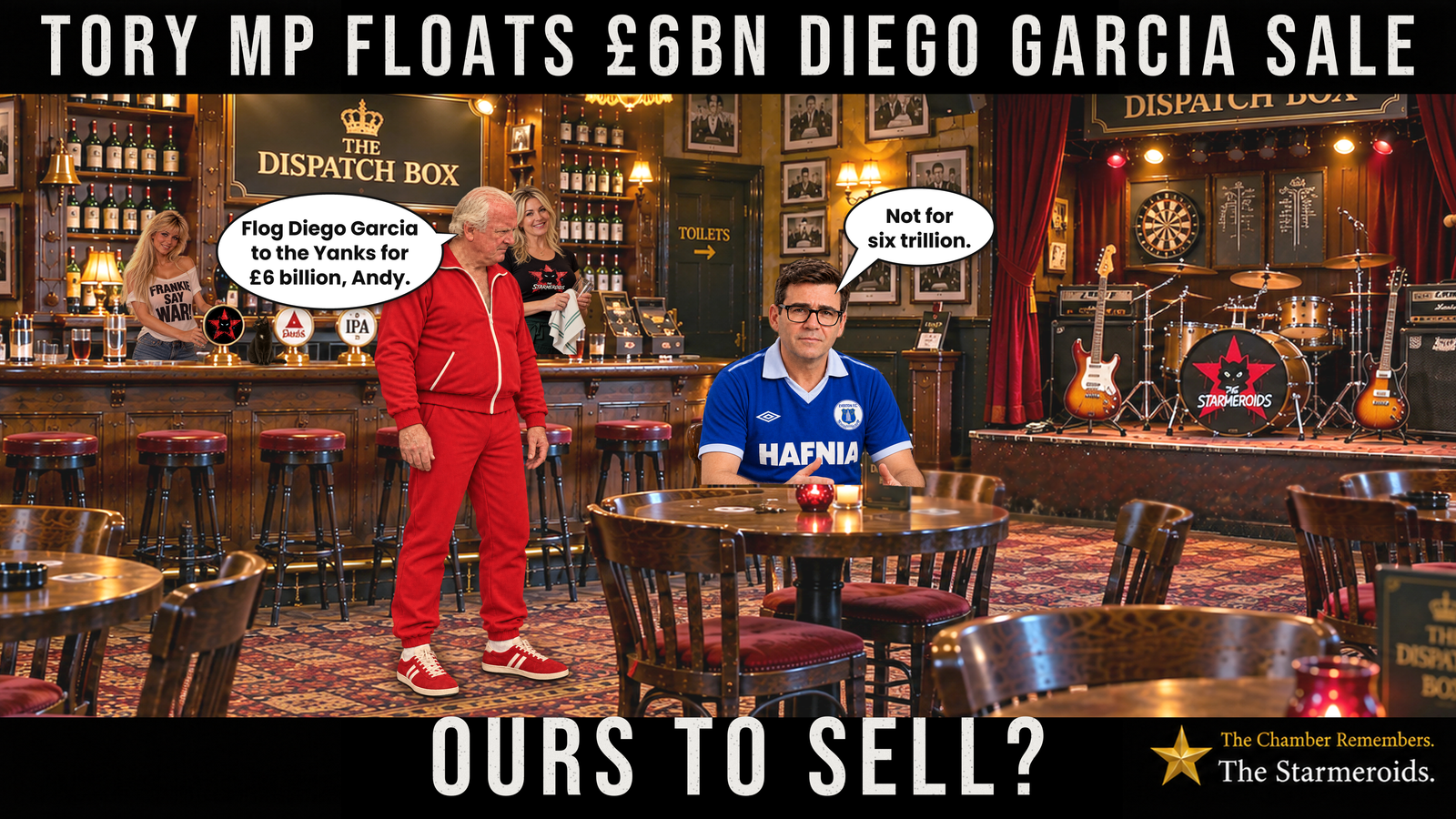Top bar text: “Tory MP floats £6bn Diego Garcia sale.” Inside the warmly lit Dispatch Box pub, Conservative MP Edward Leigh stands beside a wooden table wearing a red 1970s-style tracksuit with white piping and red trainers. The outfit recalls the television series The Six Million Dollar Man. Looking down towards Andy Burnham, Leigh says, “Flog Diego Garcia to the Yanks for £6 billion, Andy.” Burnham sits at the table wearing his retro blue Everton HAFNIA shirt and black rectangular glasses. Facing forward with a deadpan expression, he replies, “Not for six trillion.” Behind them, two blonde barmaids stand among the bottles and beer pumps. Tac, a small black short-haired cat with amber eyes and a small white chest patch, sits on the bar looking towards the Starmeroids cat emblem on a beer pump. To the right, a small stage holds guitars and a drum kit bearing the Starmeroids emblem. The Starmeroids identification at the lower right reads “The Chamber Remembers. The Starmeroids.” Bottom bar text: “Ours to sell?”