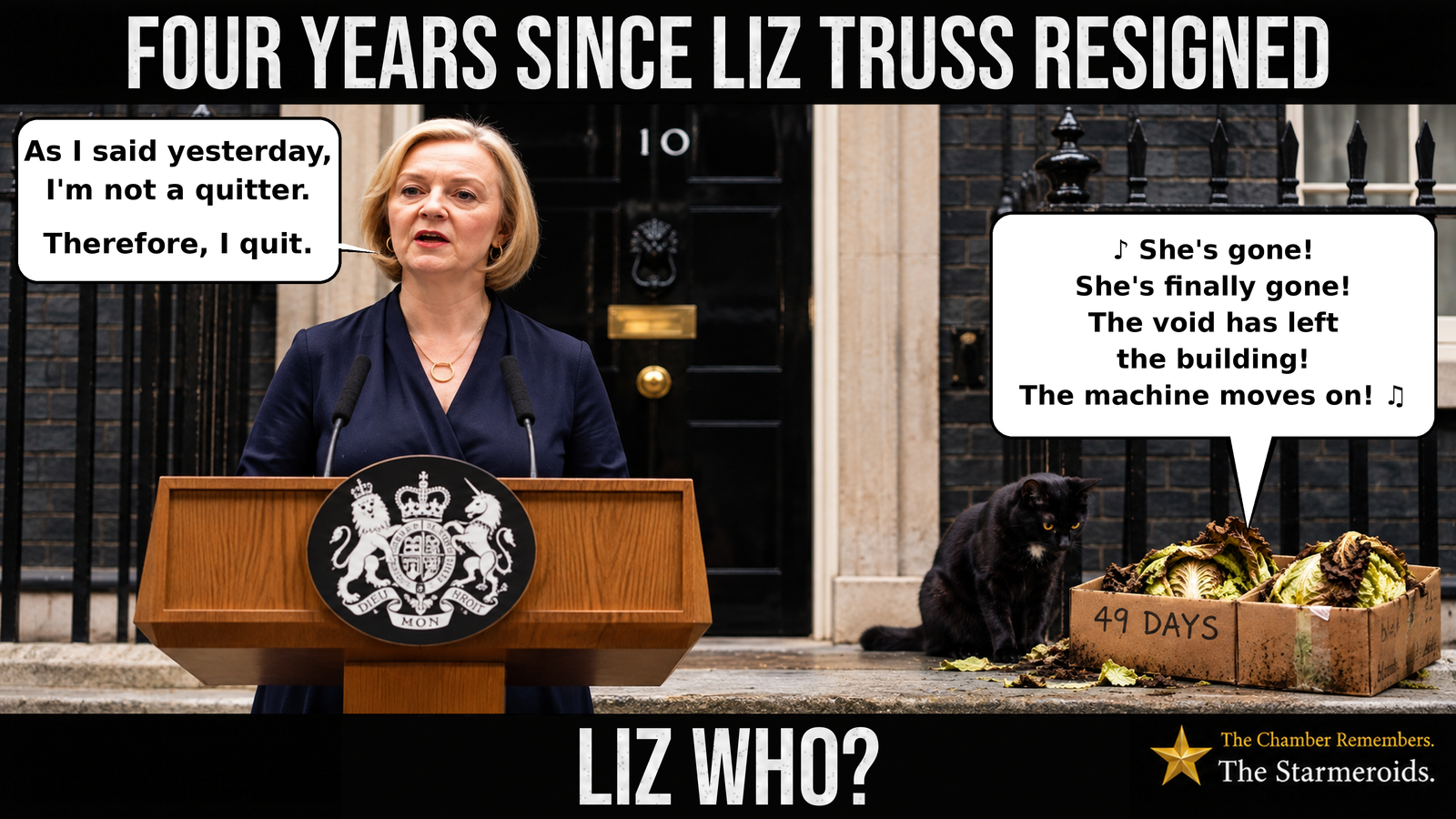 Top bar text: “Four years since Liz Truss resigned.” Outside 10 Downing Street, former Prime Minister Liz Truss stands behind the wooden lectern bearing the royal coat of arms. She wears a dark navy outfit and speaks into two microphones. Her speech bubble reads, “As I said yesterday, I'm not a quitter. Therefore, I quit.” To her right, a battered cardboard box marked “49 Days” contains several wilted, browning lettuces. A large speech bubble points towards the lettuces, with musical notes indicating that they are singing: “She's gone! She's finally gone! The void has left the building! The machine moves on!” Beside the box sits Tac, a small black short-haired cat with amber eyes and a small white chest patch. He looks down towards the lettuces and the scattered leaves on the pavement. Behind them stands the black front door of Number 10, framed by pale stone columns and black iron railings. The Starmeroids identification at the lower right reads “The Chamber Remembers. The Starmeroids.” Bottom bar text: “Liz who?”